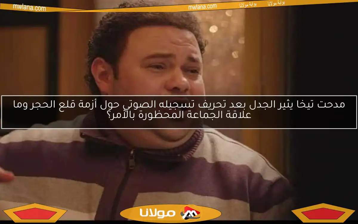 مدحت تيخا يثير الجدل بعد تحريف تسجيله الصوتي حول أزمة قلع الحجر وما علاقة الجماعة المحظورة بالأمر؟