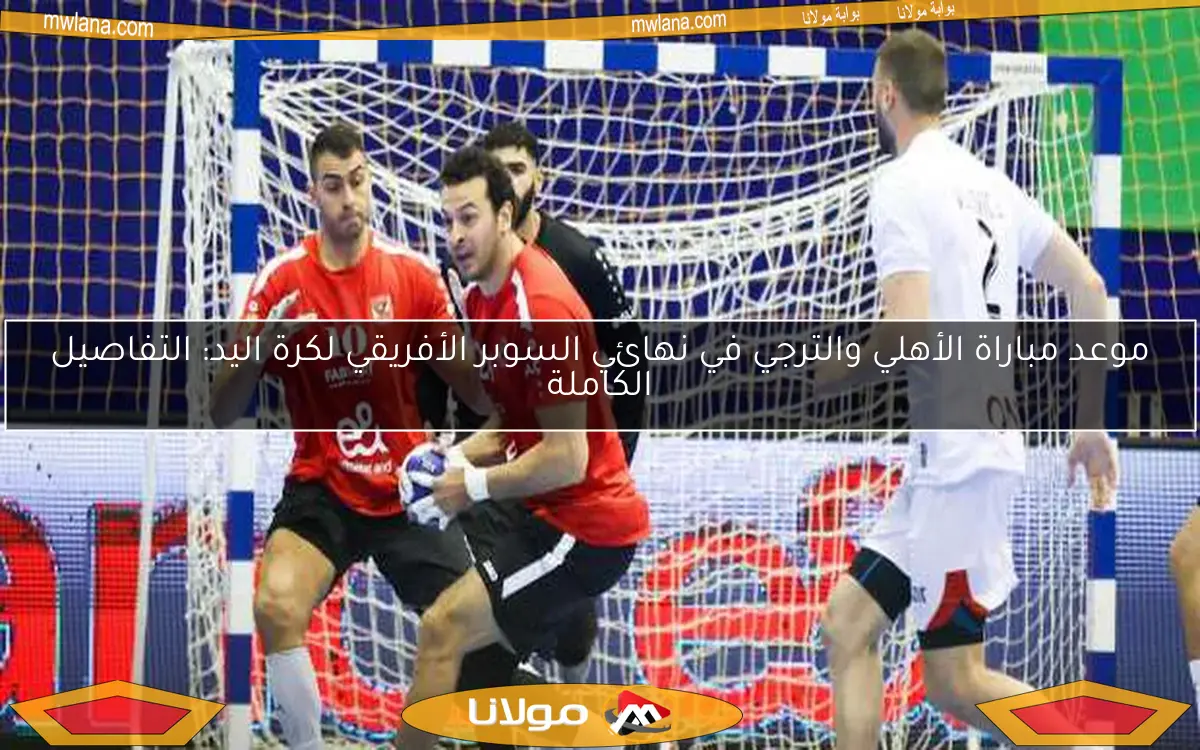 موعد مباراة الأهلي والترجي في نهائي السوبر الأفريقي لكرة اليد: التفاصيل الكاملة