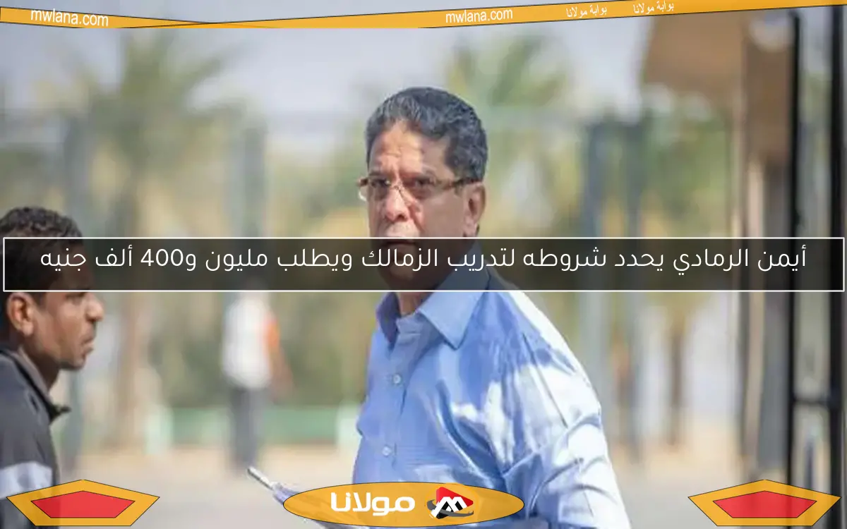 أيمن الرمادي يحدد شروطه لتدريب الزمالك ويطلب مليون و400 ألف جنيه