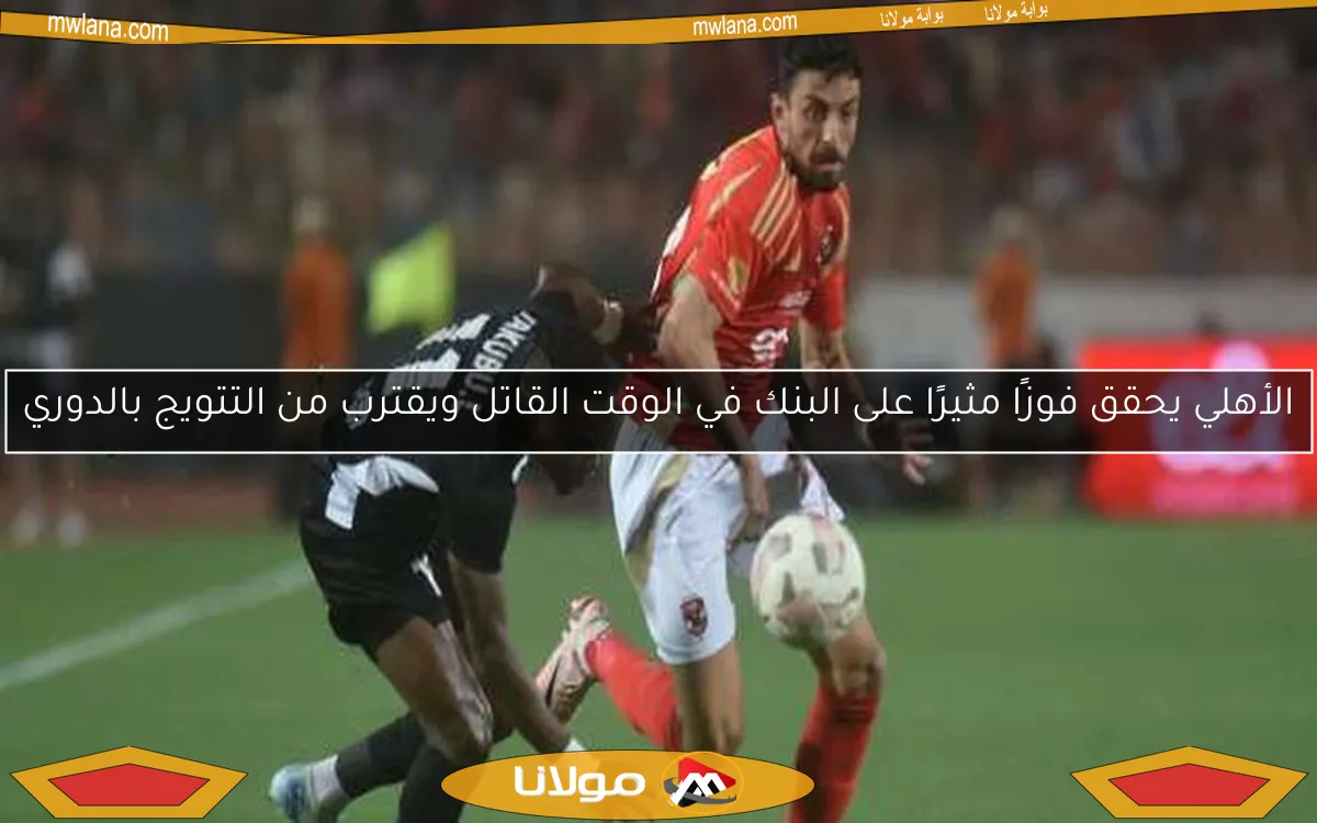 الأهلي يحقق فوزًا مثيرًا على البنك في الوقت القاتل ويقترب من التتويج بالدوري