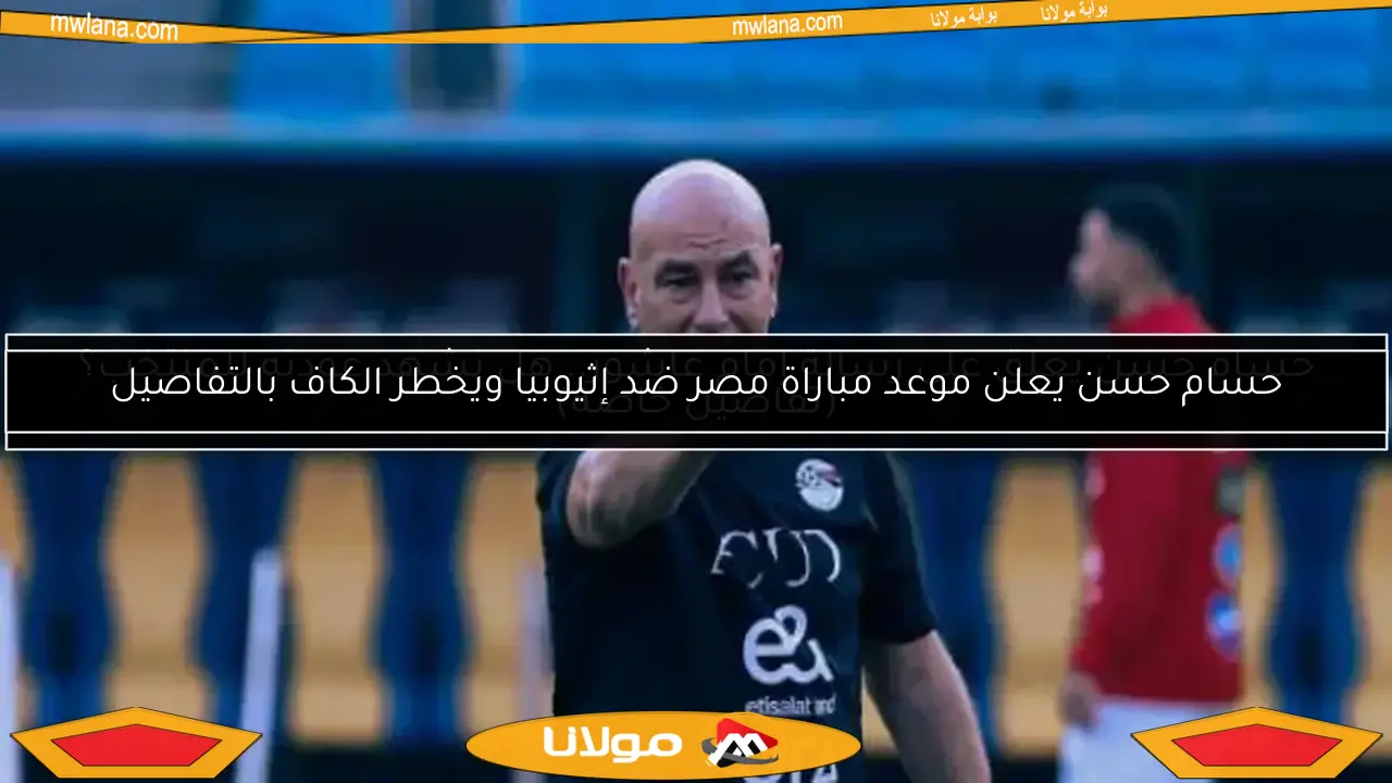 حسام حسن يعلن موعد مباراة مصر ضد إثيوبيا ويخطر الكاف بالتفاصيل