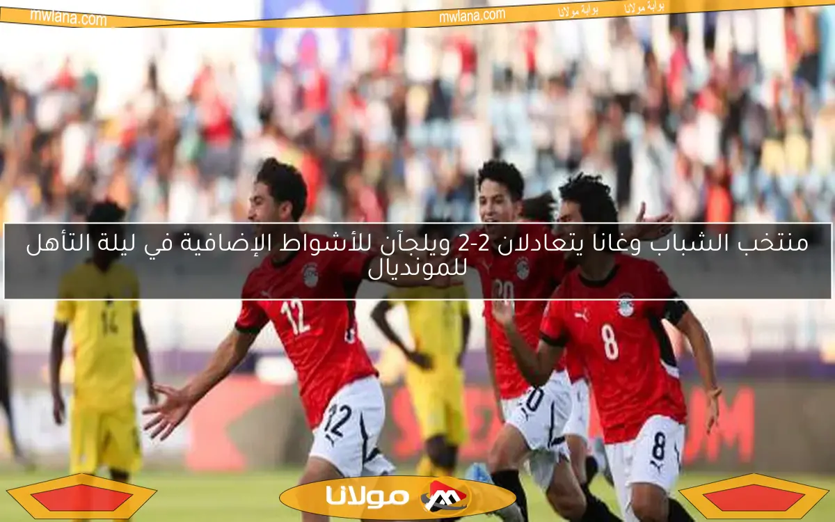 منتخب الشباب وغانا يتعادلان 2-2 ويلجآن للأشواط الإضافية في ليلة التأهل للمونديال