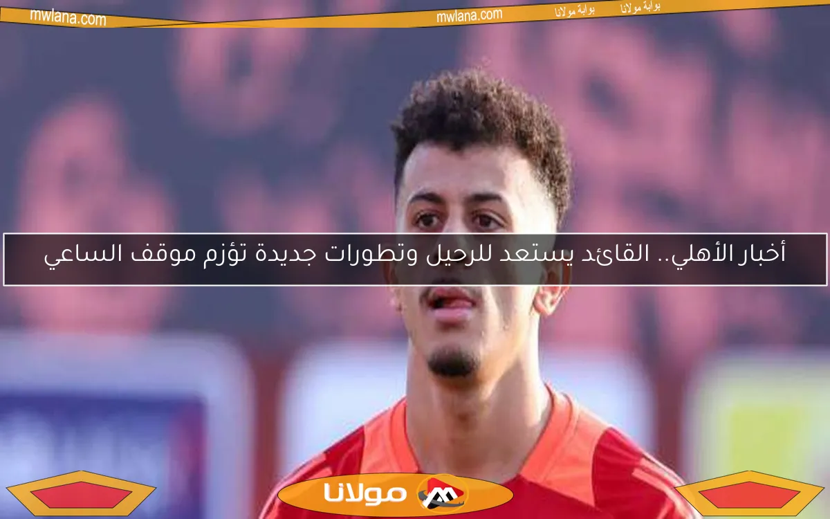 أخبار الأهلي.. القائد يستعد للرحيل وتطورات جديدة تؤزم موقف الساعي