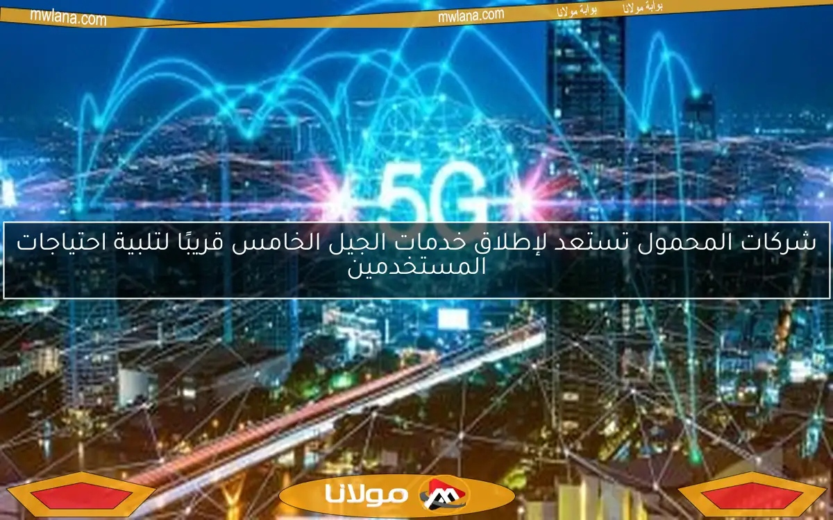 شركات المحمول تستعد لإطلاق خدمات الجيل الخامس قريبًا لتلبية احتياجات المستخدمين