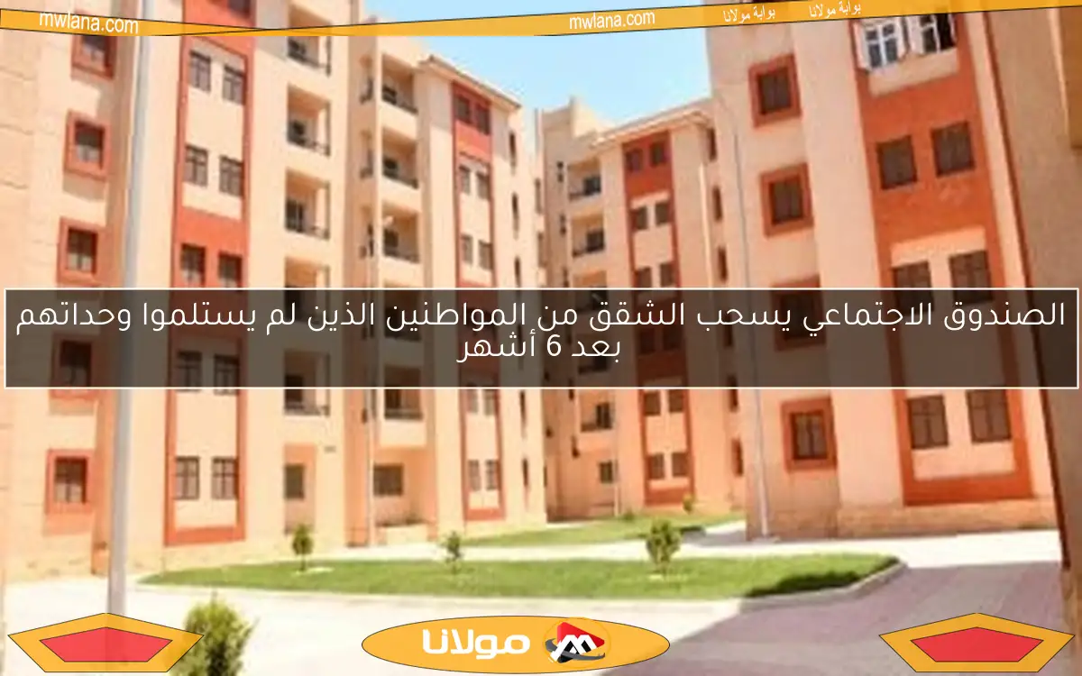 الصندوق الاجتماعي يسحب الشقق من المواطنين الذين لم يستلموا وحداتهم بعد 6 أشهر