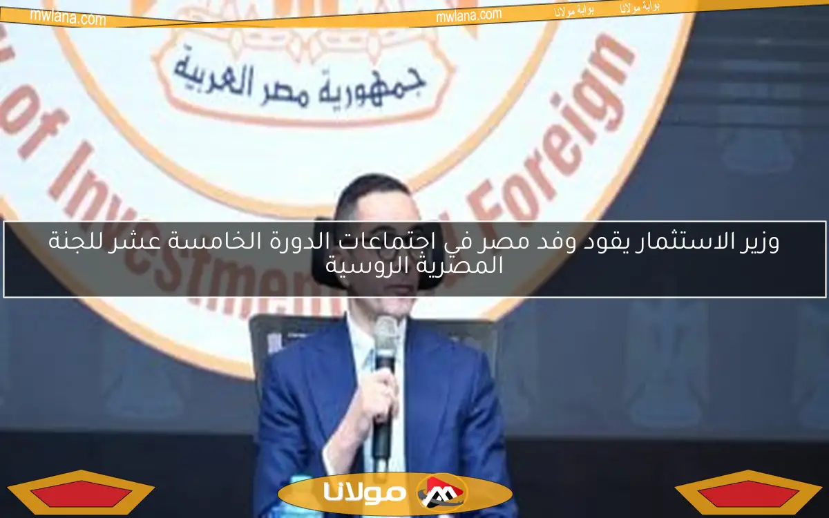 وزير الاستثمار يقود وفد مصر في اجتماعات الدورة الخامسة عشر للجنة المصرية الروسية