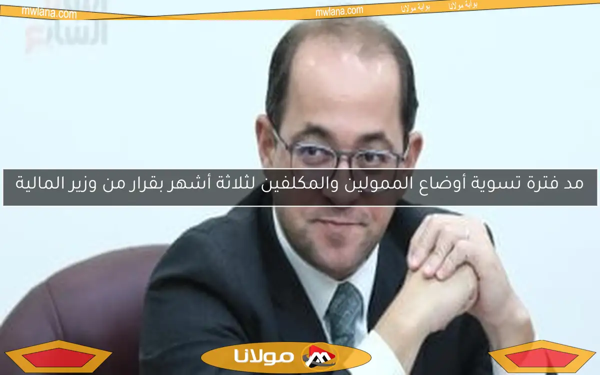 مد فترة تسوية أوضاع الممولين والمكلفين لثلاثة أشهر بقرار من وزير المالية