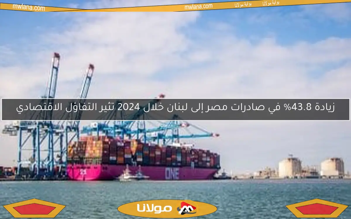 زيادة 43.8% في صادرات مصر إلى لبنان خلال 2024 تثير التفاؤل الاقتصادي
