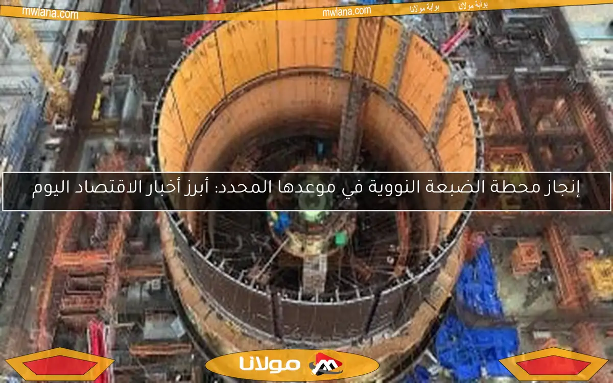 إنجاز محطة الضبعة النووية في موعدها المحدد: أبرز أخبار الاقتصاد اليوم