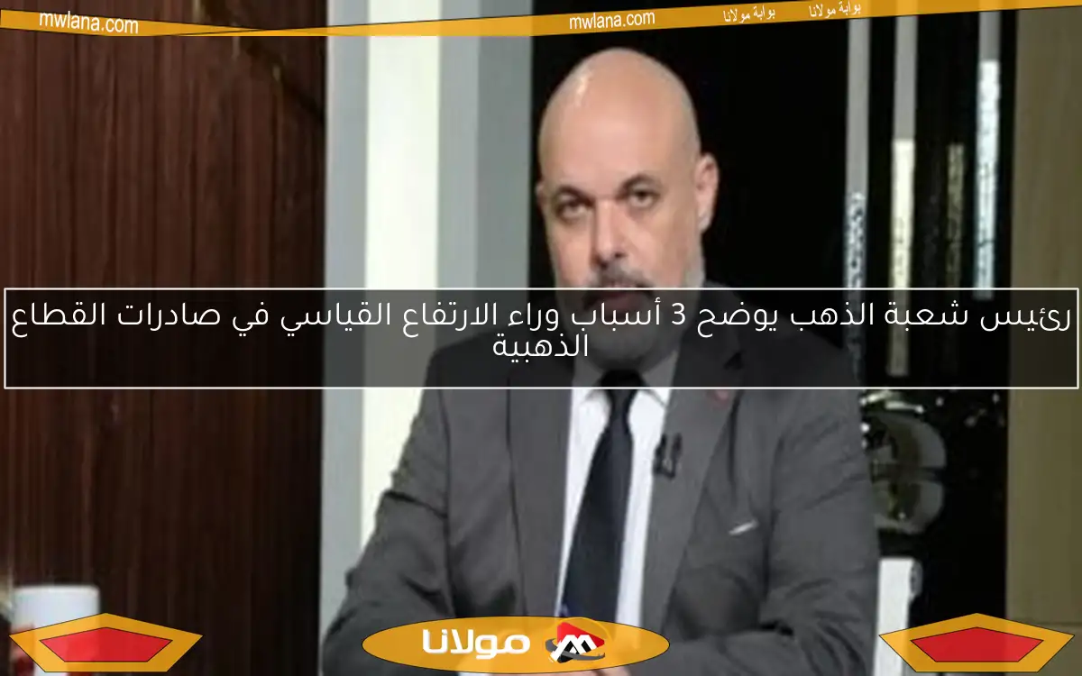 رئيس شعبة الذهب يوضح 3 أسباب وراء الارتفاع القياسي في صادرات القطاع الذهبية