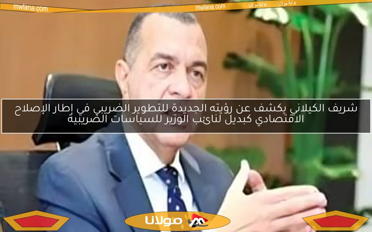 شريف الكيلاني يكشف عن رؤيته الجديدة للتطوير الضريبي في إطار الإصلاح الاقتصادي كبديل لنائب الوزير للسياسات الضريبية