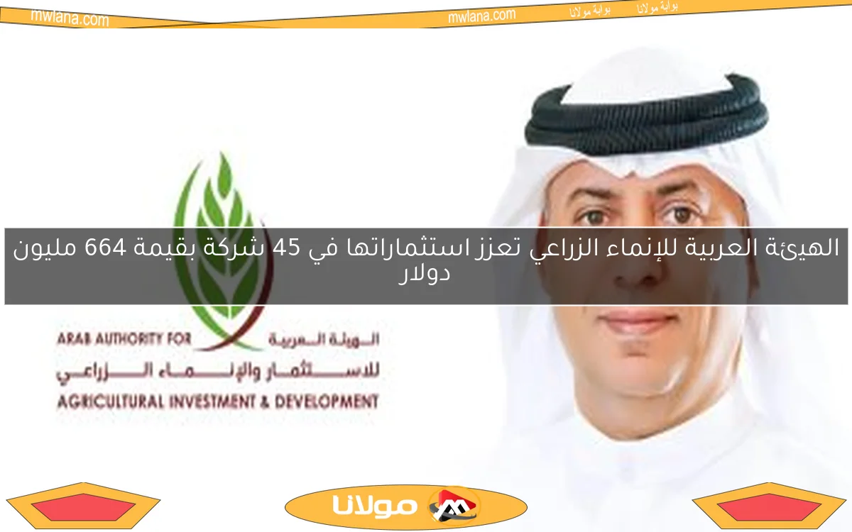 الهيئة العربية للإنماء الزراعي تعزز استثماراتها في 45 شركة بقيمة 664 مليون دولار