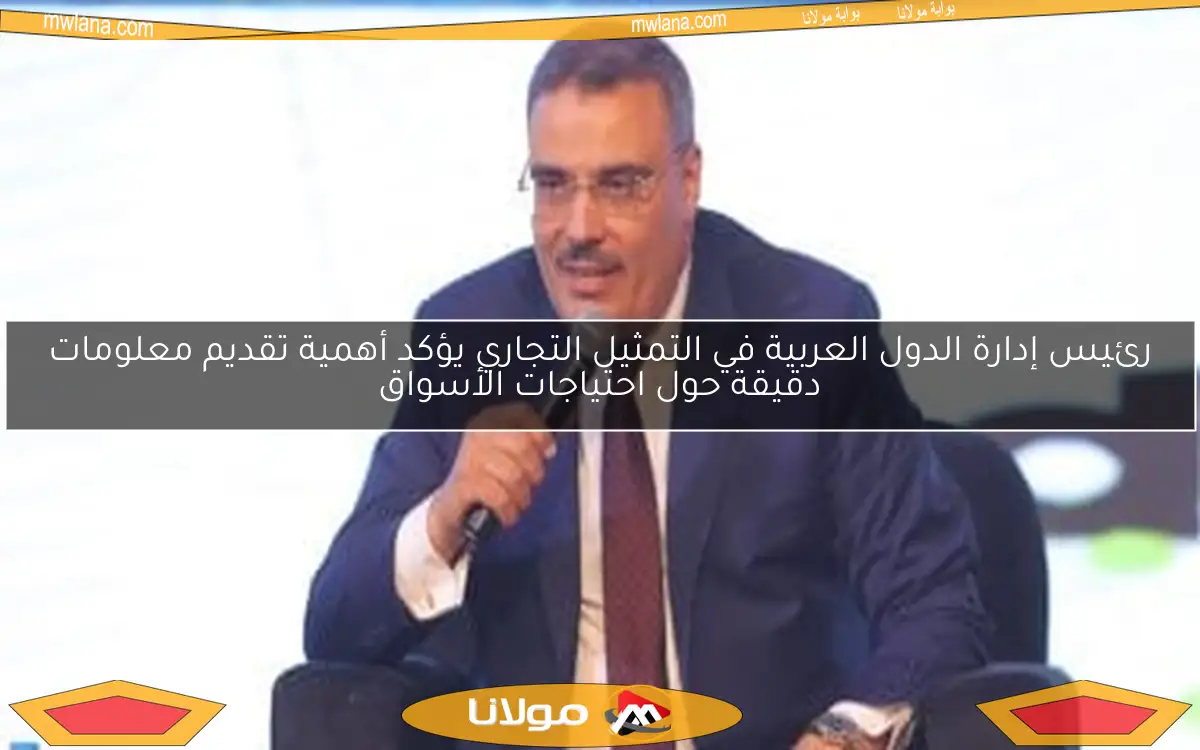 رئيس إدارة الدول العربية في التمثيل التجاري يؤكد أهمية تقديم معلومات دقيقة حول احتياجات الأسواق