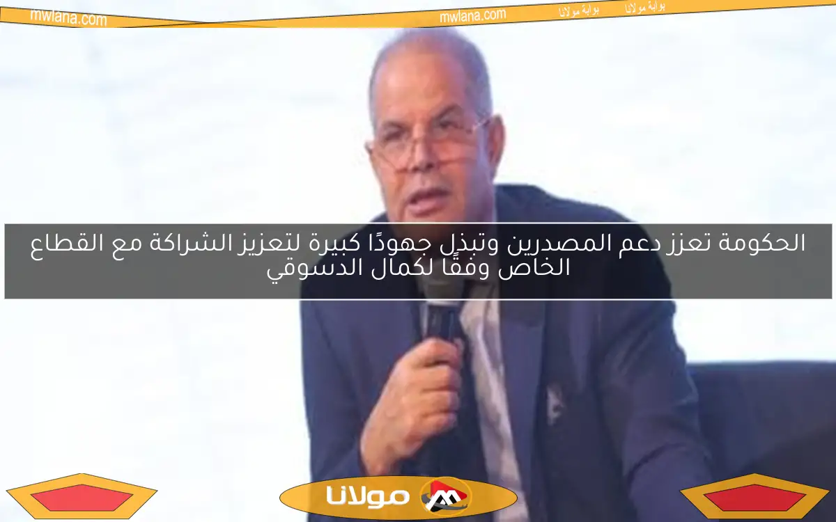 الحكومة تعزز دعم المصدرين وتبذل جهودًا كبيرة لتعزيز الشراكة مع القطاع الخاص وفقًا لكمال الدسوقي