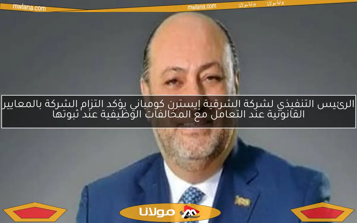 الرئيس التنفيذي لشركة الشرقية إيسترن كومباني يعلن عن التزام الشركة بالمعايير القانونية في مواجهة المخالفات الوظيفية عند ثبوتها