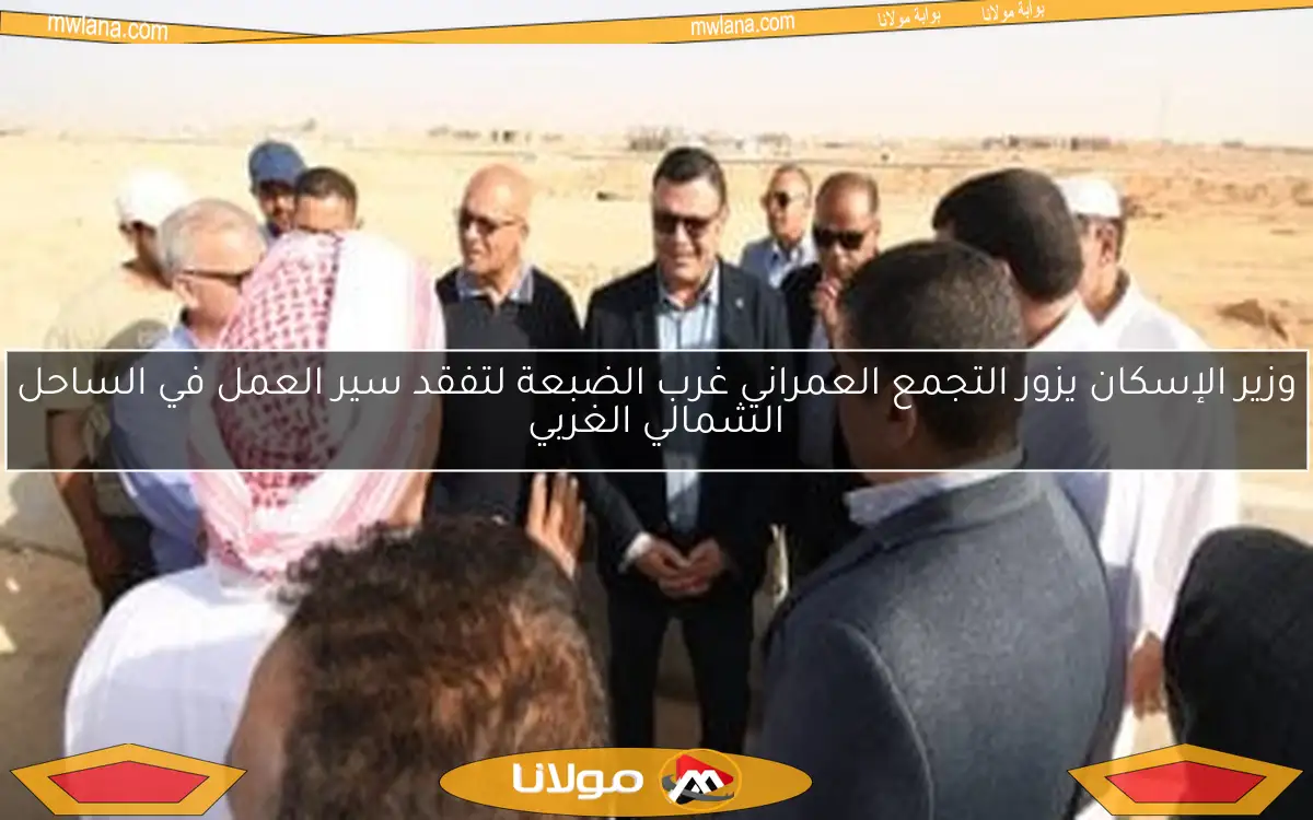 وزير الإسكان يزور التجمع العمراني غرب الضبعة لتفقد سير العمل في الساحل الشمالي الغربي