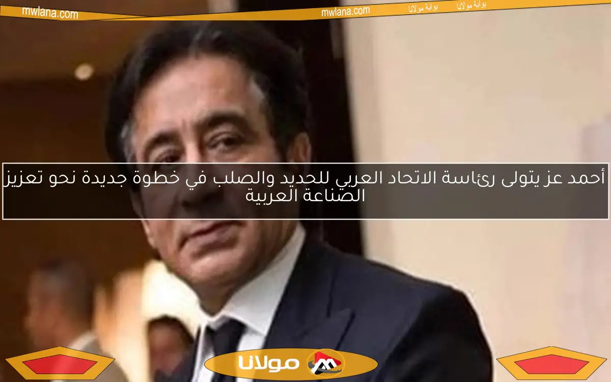 أحمد عز يتولى رئاسة الاتحاد العربي للحديد والصلب في خطوة جديدة نحو تعزيز الصناعة العربية