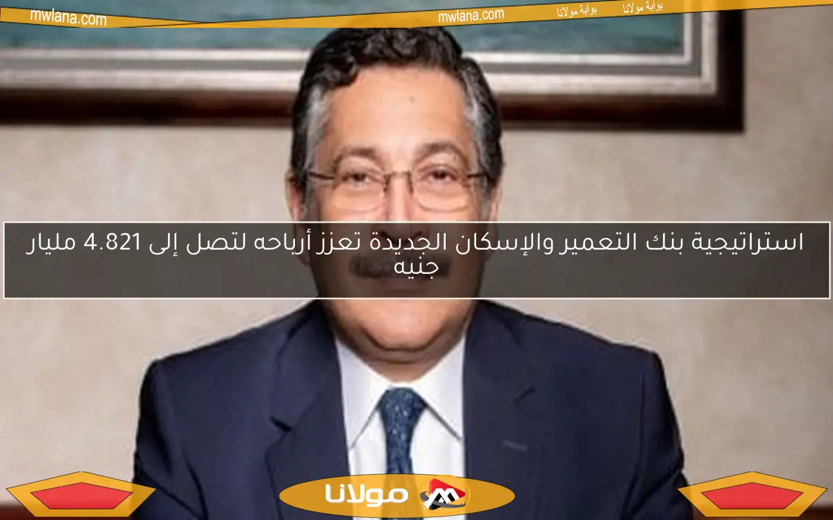 استراتيجية بنك التعمير والإسكان الجديدة تعزز أرباحه لتصل إلى 4.821 مليار جنيه