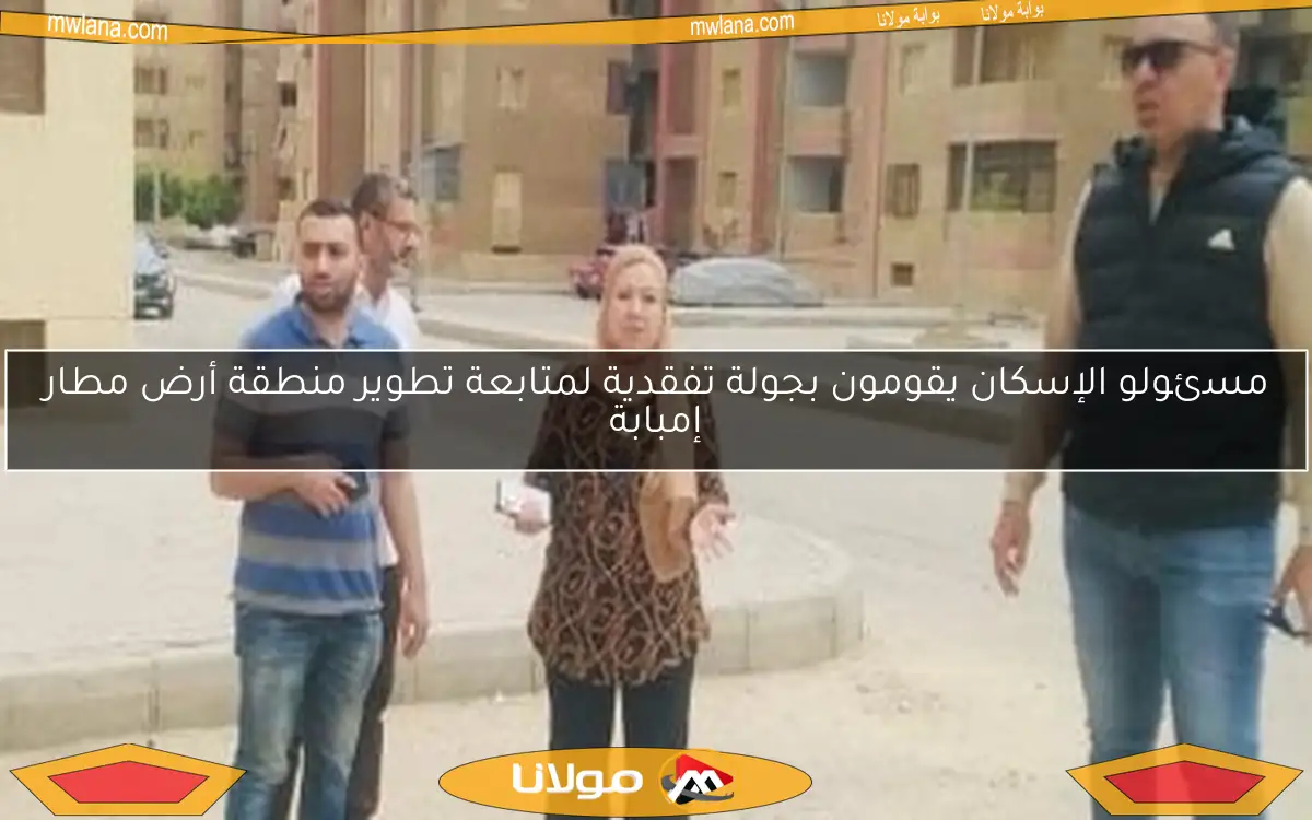 مسئولو الإسكان يقومون بجولة تفقدية لمتابعة تطوير منطقة أرض مطار إمبابة