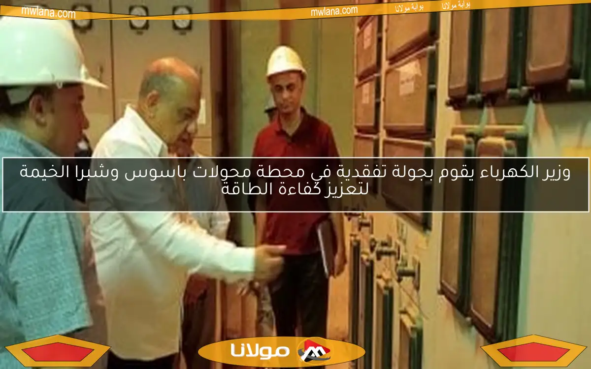 وزير الكهرباء يقوم بجولة تفقدية في محطة محولات باسوس وشبرا الخيمة لتعزيز كفاءة الطاقة