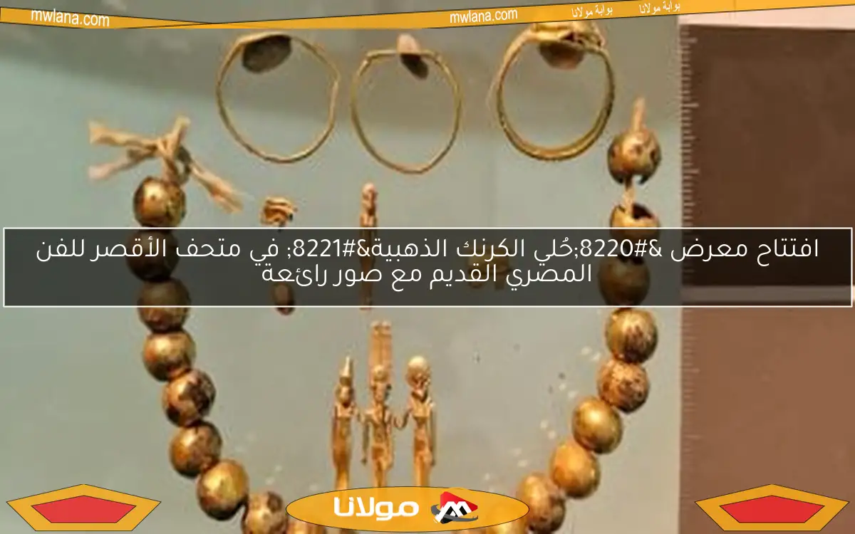 افتتاح معرض “حُلي الكرنك الذهبية” في متحف الأقصر للفن المصري القديم مع صور رائعة