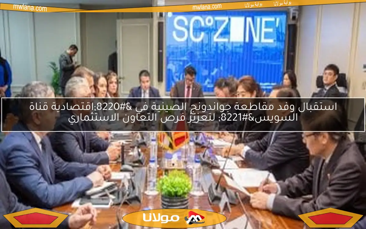 استقبال وفد مقاطعة جواندونج الصينية في “اقتصادية قناة السويس” لتعزيز فرص التعاون الاستثماري