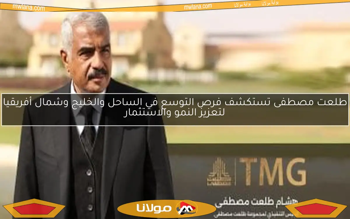 طلعت مصطفى تستكشف فرص التوسع في الساحل والخليج وشمال أفريقيا لتعزيز النمو والاستثمار