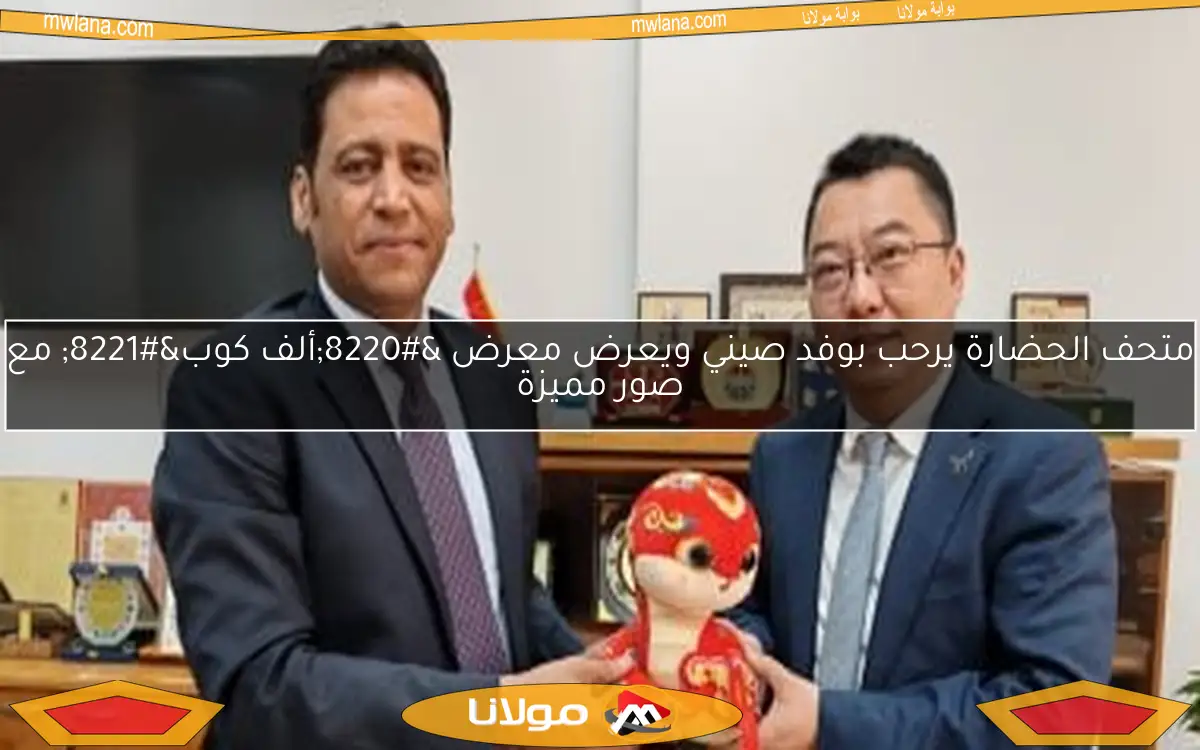 متحف الحضارة يرحب بوفد صيني ويعرض معرض “ألف كوب” مع صور مميزة