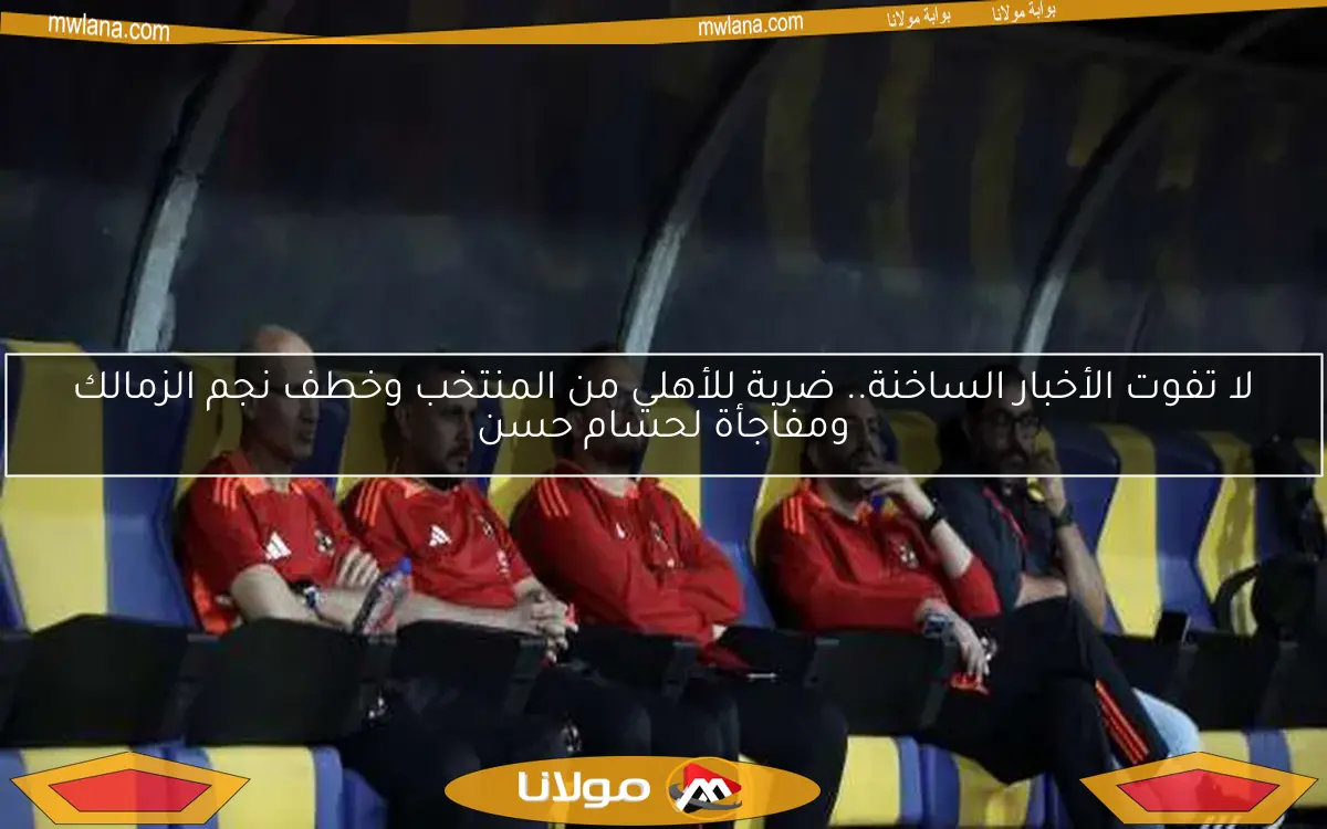 لا تفوت الأخبار الساخنة.. ضربة للأهلي من المنتخب وخطف نجم الزمالك ومفاجأة لحسام حسن