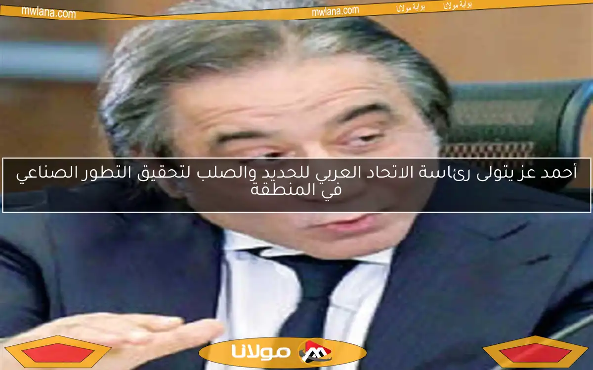 أحمد عز يتولى رئاسة الاتحاد العربي للحديد والصلب لتحقيق التطور الصناعي في المنطقة