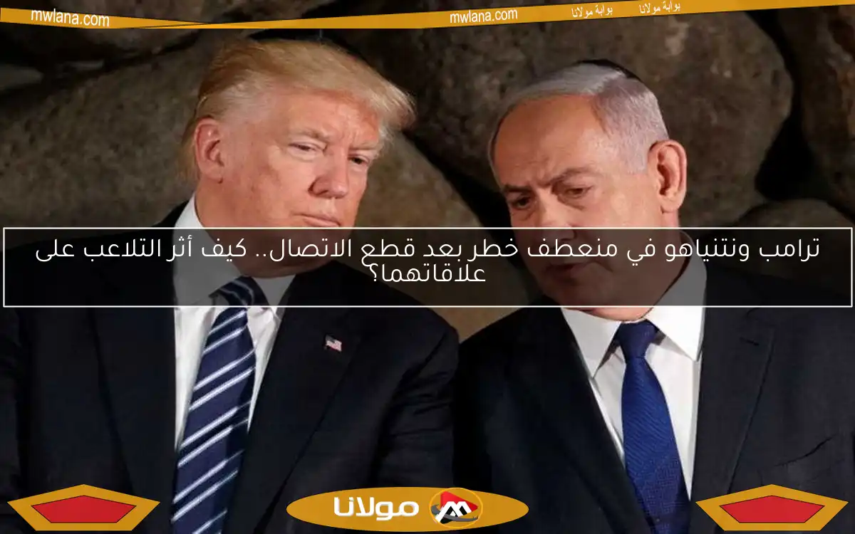 ترامب ونتنياهو في منعطف خطر بعد قطع الاتصال.. كيف أثر التلاعب على علاقاتهما؟