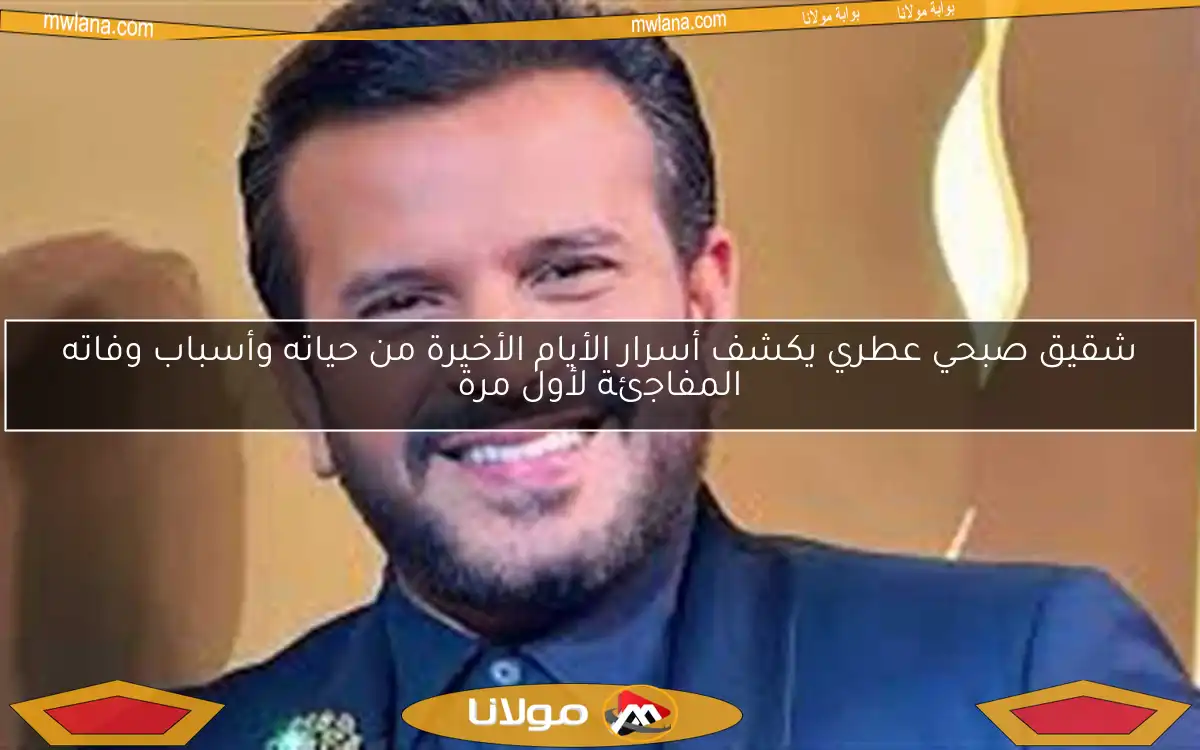 شقيق صبحي عطري يكشف أسرار الأيام الأخيرة من حياته وأسباب وفاته المفاجئة لأول مرة