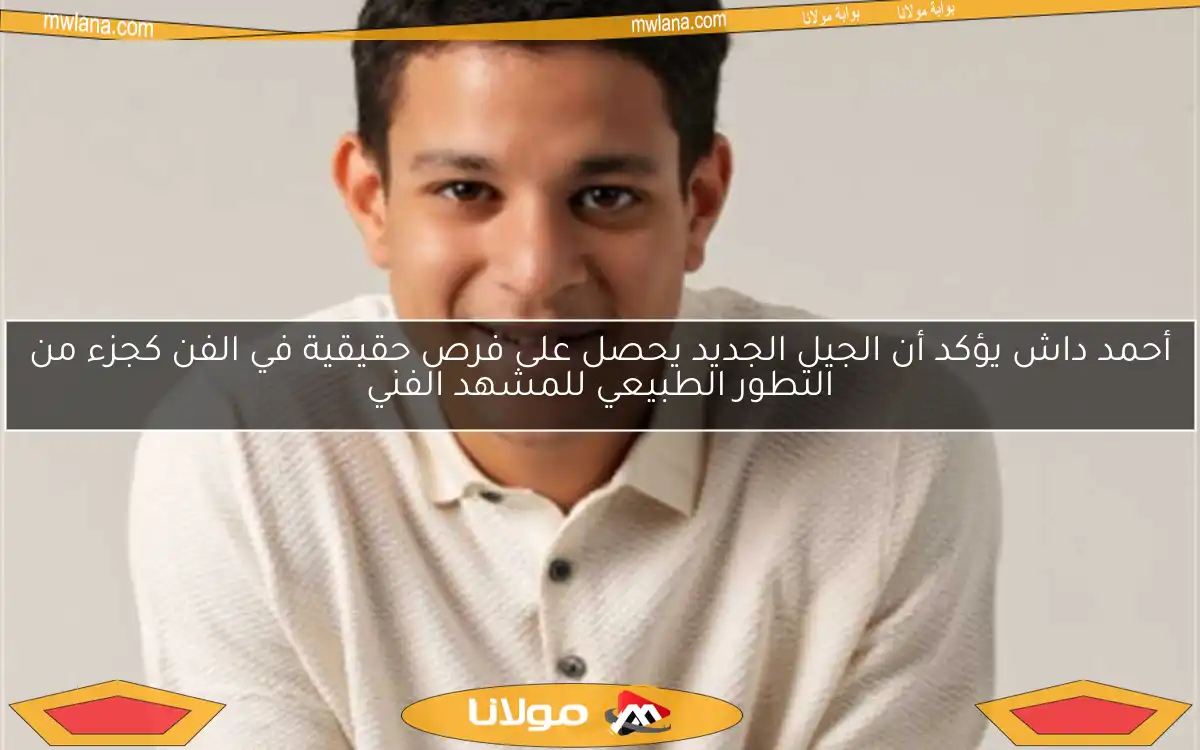 أحمد داش يؤكد أن الجيل الجديد يحصل على فرص حقيقية في الفن كجزء من التطور الطبيعي للمشهد الفني
