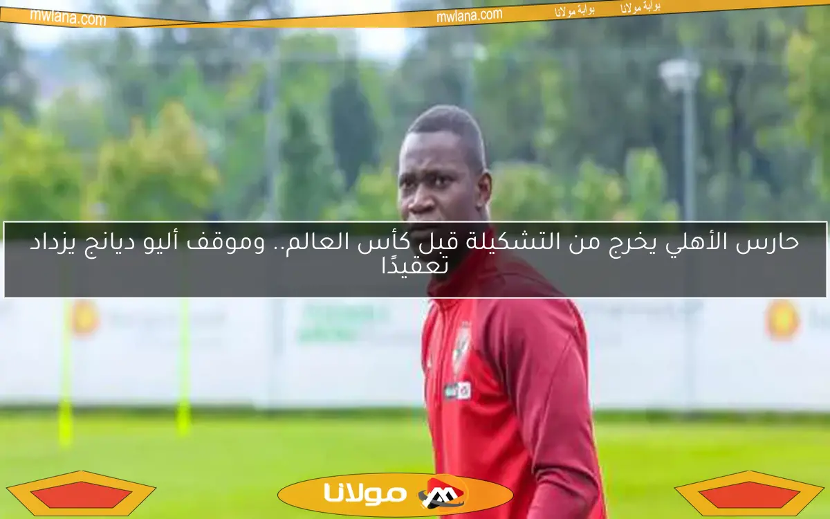 حارس الأهلي يخرج من التشكيلة قبل كأس العالم.. وموقف أليو ديانج يزداد تعقيدًا