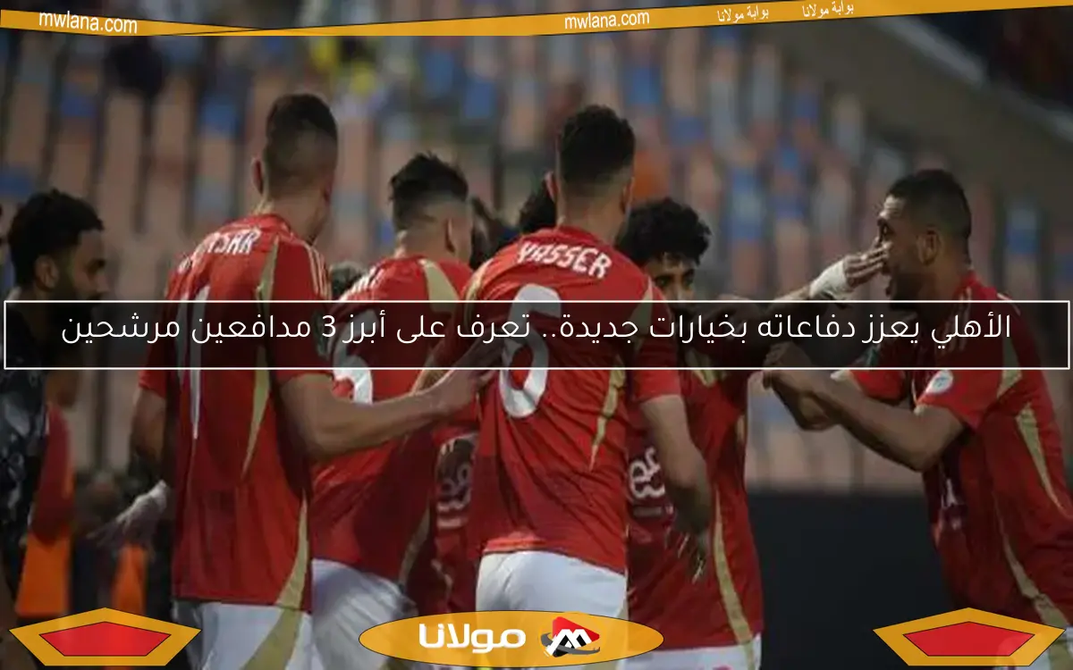 الأهلي يعزز دفاعاته بخيارات جديدة.. تعرف على أبرز 3 مدافعين مرشحين