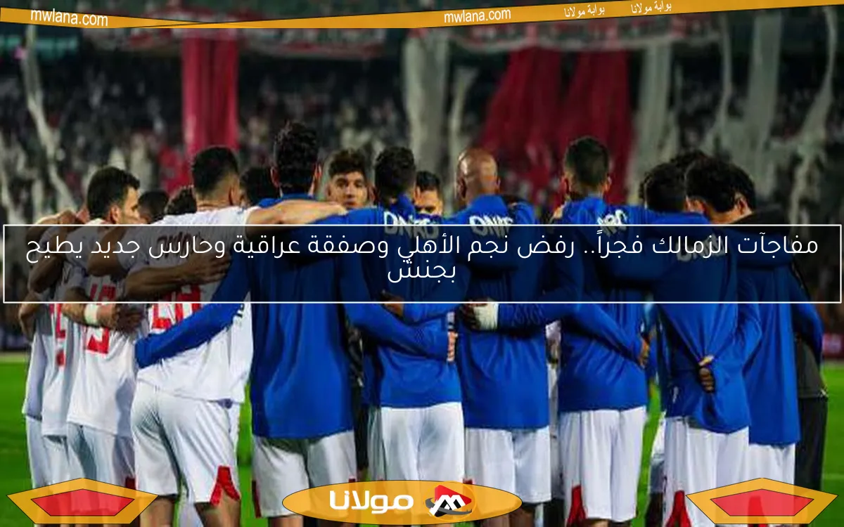 مفاجآت الزمالك فجراً.. رفض نجم الأهلي وصفقة عراقية وحارس جديد يطيح بجنش