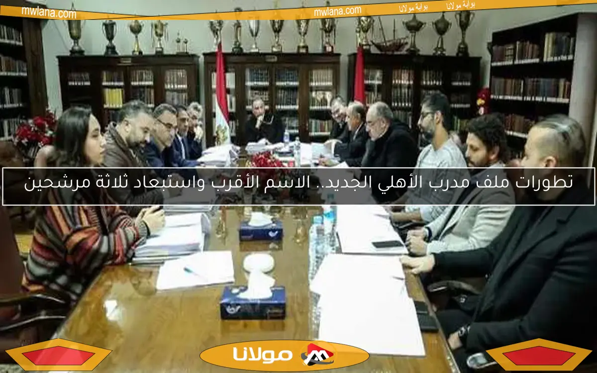 تطورات ملف مدرب الأهلي الجديد.. الاسم الأقرب واستبعاد ثلاثة مرشحين