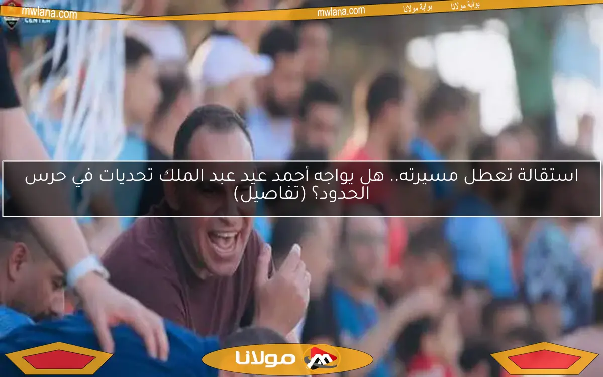 استقالة تعطل مسيرته.. هل يواجه أحمد عيد عبد الملك تحديات في حرس الحدود؟ (تفاصيل)