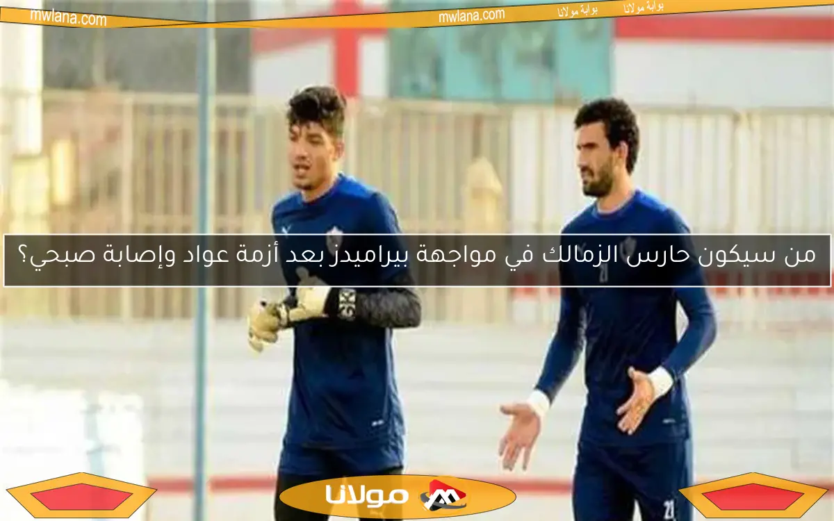 من سيكون حارس الزمالك في مواجهة بيراميدز بعد أزمة عواد وإصابة صبحي؟