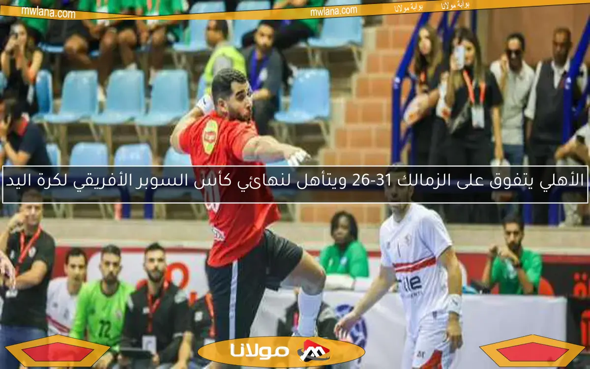 الأهلي يتفوق على الزمالك 31-26 ويتأهل لنهائي كأس السوبر الأفريقي لكرة اليد