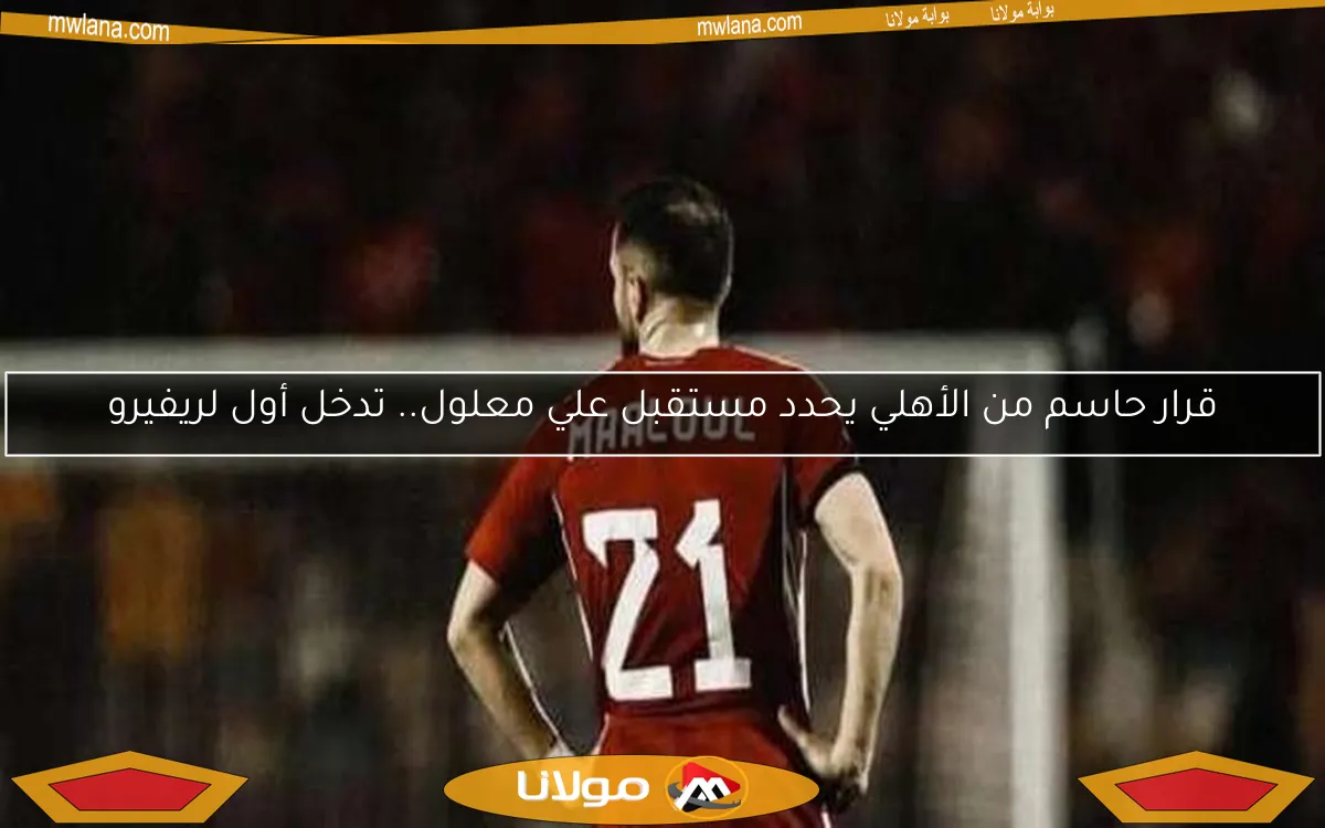 قرار حاسم من الأهلي يحدد مستقبل علي معلول.. تدخل أول لريفيرو