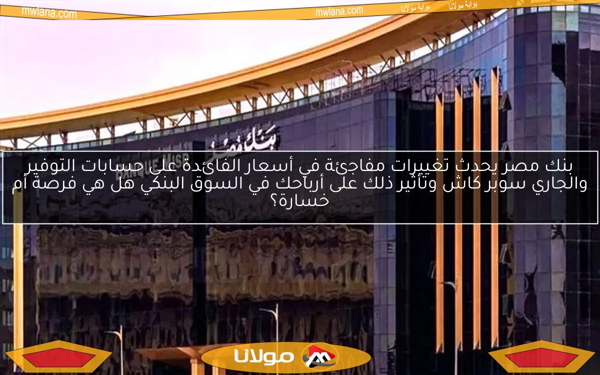 بنك مصر يحدث تغييرات مفاجئة في أسعار الفائدة على حسابات التوفير والجاري سوبر كاش وتأثير ذلك على أرباحك في السوق البنكي هل هي فرصة أم خسارة؟