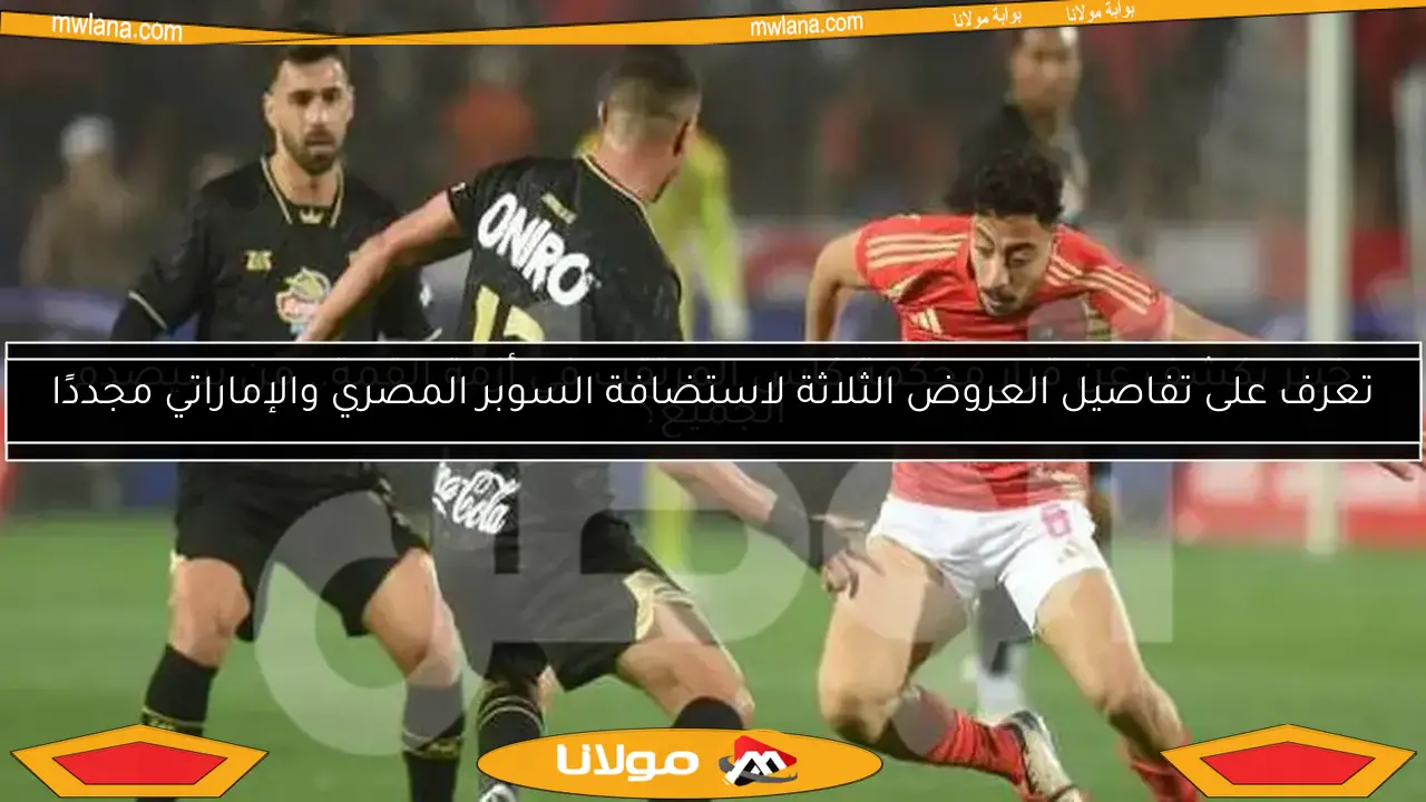 تعرف على تفاصيل العروض الثلاثة لاستضافة السوبر المصري والإماراتي مجددًا