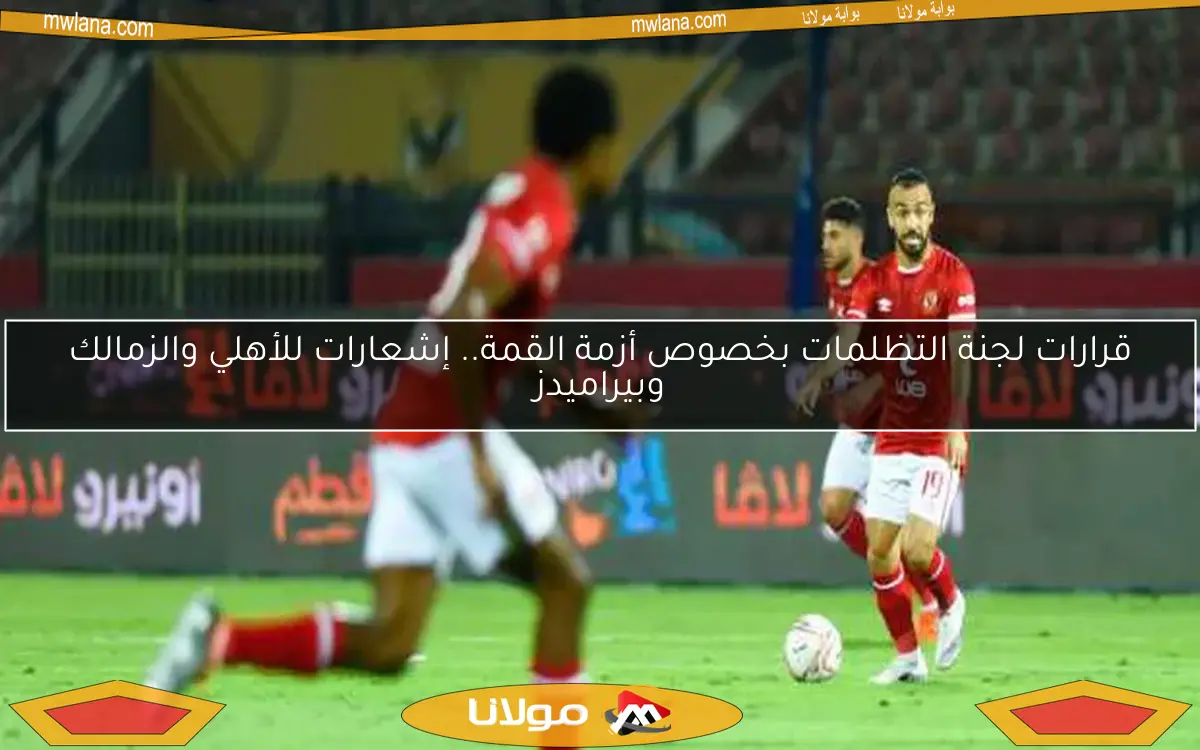قرارات لجنة التظلمات بخصوص أزمة القمة.. إشعارات للأهلي والزمالك وبيراميدز