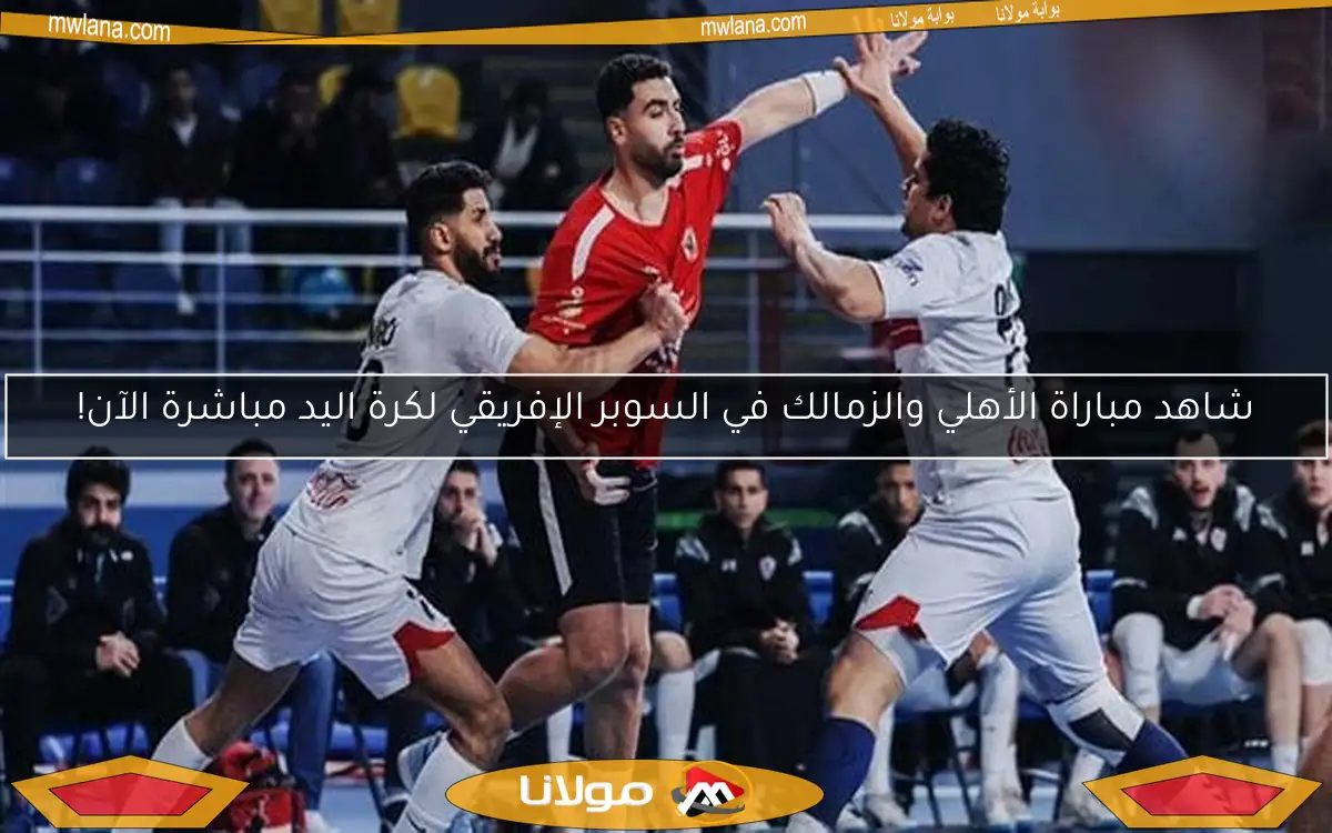 شاهد مباراة الأهلي والزمالك في السوبر الإفريقي لكرة اليد مباشرة الآن!