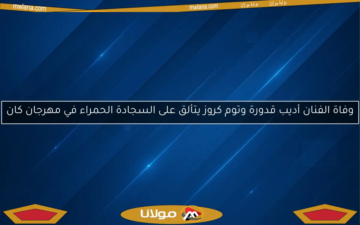 وفاة الفنان أديب قدورة وتوم كروز يتألق على السجادة الحمراء في مهرجان كان
