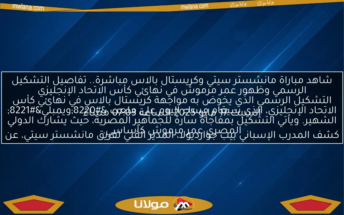 شاهد مباراة مانشستر سيتي وكريستال بالاس مباشرة.. تفاصيل التشكيل الرسمي وظهور عمر مرموش في نهائي كأس الاتحاد الإنجليزي
السبت 17 مايو 2025 الساعة 07:03 مساءً
كشف المدرب الإسباني بيب جوارديولا، المدير الفني لفريق مانشستر سيتي، عن التشكيل الرسمي الذي يخوض به مواجهة كريستال بالاس في نهائي كأس الاتحاد الإنجليزي، الذي سيقام مساء اليوم على ملعب “ويمبلي” الشهير. ويأتي التشكيل بمفاجأة سارة للجماهير المصرية، حيث يشارك الدولي المصري عمر مرموش كأساسي.