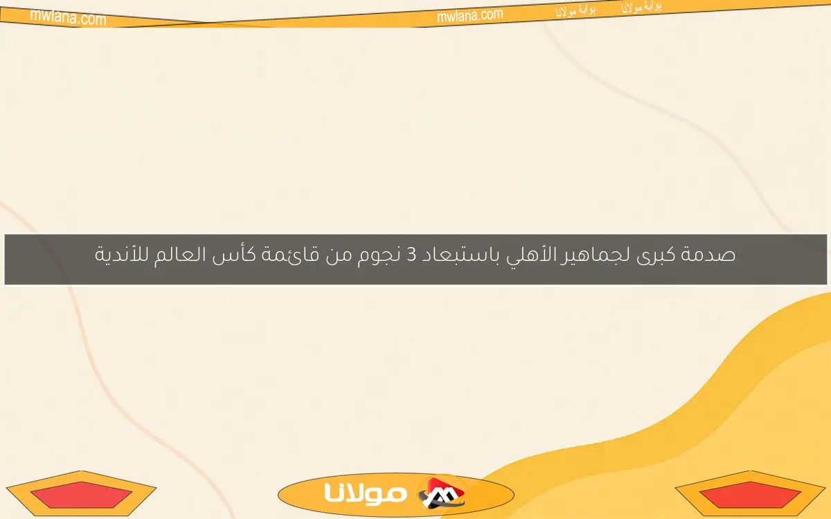 صدمة كبرى لجماهير الأهلي باستبعاد 3 نجوم من قائمة كأس العالم للأندية