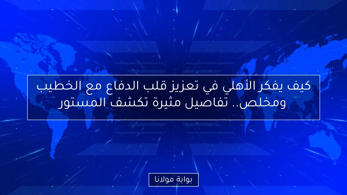 كيف يفكر الأهلي في تعزيز قلب الدفاع مع الخطيب ومخلص.. تفاصيل مثيرة تكشف المستور
