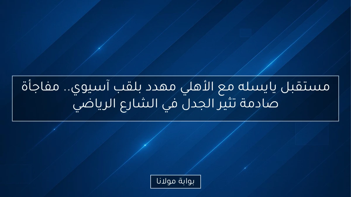 مستقبل يايسله مع الأهلي مهدد بلقب آسيوي.. مفاجأة صادمة تثير الجدل في الشارع الرياضي